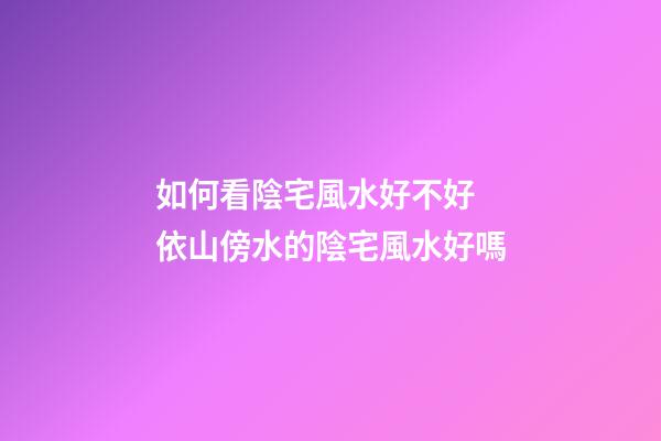 如何看陰宅風水好不好 依山傍水的陰宅風水好嗎